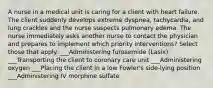 A nurse in a medical unit is caring for a client with heart failure. The client suddenly develops extreme dyspnea, tachycardia, and lung crackles and the nurse suspects pulmonary edema. The nurse immediately asks another nurse to contact the physician and prepares to implement which priority interventions? Select those that apply. ___Administering furosemide (Lasix) ___Transporting the client to coronary care unit ___Administering oxygen ___Placing the client in a low Fowler's side-lying position ___Administering IV morphine sulfate