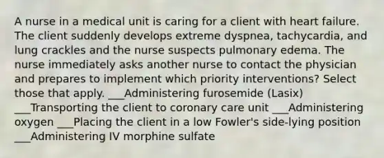 A nurse in a medical unit is caring for a client with heart failure. The client suddenly develops extreme dyspnea, tachycardia, and lung crackles and the nurse suspects pulmonary edema. The nurse immediately asks another nurse to contact the physician and prepares to implement which priority interventions? Select those that apply. ___Administering furosemide (Lasix) ___Transporting the client to coronary care unit ___Administering oxygen ___Placing the client in a low Fowler's side-lying position ___Administering IV morphine sulfate