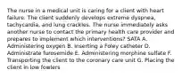 The nurse in a medical unit is caring for a client with heart failure. The client suddenly develops extreme dyspnea, tachycardia, and lung crackles. The nurse immediately asks another nurse to contact the primary health care provider and prepares to implement which interventions? SATA A. Administering oxygen B. Inserting a Foley catheter D. Administrate furosemide E. Administering morphine sulfate F. Transporting the client to the coronary care unit G. Placing the client in low fowlers