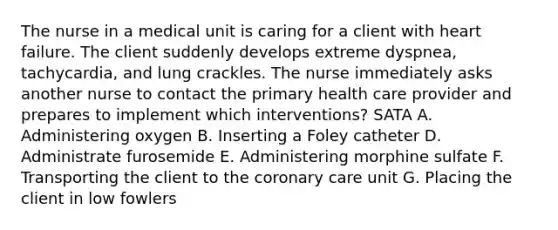 The nurse in a medical unit is caring for a client with heart failure. The client suddenly develops extreme dyspnea, tachycardia, and lung crackles. The nurse immediately asks another nurse to contact the primary health care provider and prepares to implement which interventions? SATA A. Administering oxygen B. Inserting a Foley catheter D. Administrate furosemide E. Administering morphine sulfate F. Transporting the client to the coronary care unit G. Placing the client in low fowlers