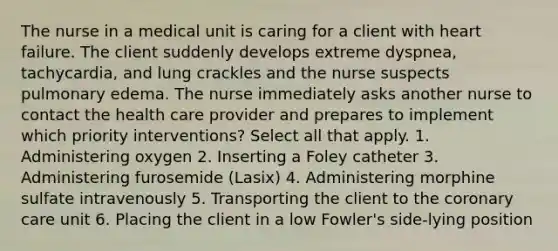 The nurse in a medical unit is caring for a client with heart failure. The client suddenly develops extreme dyspnea, tachycardia, and lung crackles and the nurse suspects pulmonary edema. The nurse immediately asks another nurse to contact the health care provider and prepares to implement which priority interventions? Select all that apply. 1. Administering oxygen 2. Inserting a Foley catheter 3. Administering furosemide (Lasix) 4. Administering morphine sulfate intravenously 5. Transporting the client to the coronary care unit 6. Placing the client in a low Fowler's side-lying position