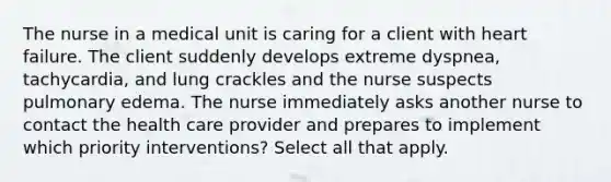 The nurse in a medical unit is caring for a client with heart failure. The client suddenly develops extreme dyspnea, tachycardia, and lung crackles and the nurse suspects pulmonary edema. The nurse immediately asks another nurse to contact the health care provider and prepares to implement which priority interventions? Select all that apply.