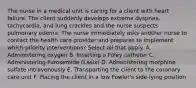 The nurse in a medical unit is caring for a client with heart failure. The client suddenly develops extreme dyspnea, tachycardia, and lung crackles and the nurse suspects pulmonary edema. The nurse immediately asks another nurse to contact the health care provider and prepares to implement which priority interventions? Select all that apply. A. Administering oxygen B. Inserting a Foley catheter C. Administering Furosemide (Lasix) D. Administering morphine sulfate intravenously E. Transporting the client to the coronary care unit F. Placing the client in a low Fowler's side-lying position