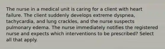 The nurse in a medical unit is caring for a client with heart failure. The client suddenly develops extreme dyspnea, tachycardia, and lung crackles, and the nurse suspects pulmonary edema. The nurse immediately notifies the registered nurse and expects which interventions to be prescribed? Select all that apply.