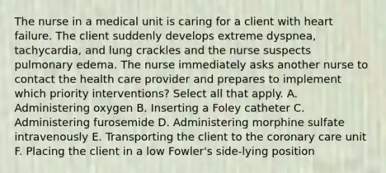 The nurse in a medical unit is caring for a client with heart failure. The client suddenly develops extreme dyspnea, tachycardia, and lung crackles and the nurse suspects pulmonary edema. The nurse immediately asks another nurse to contact the health care provider and prepares to implement which priority interventions? Select all that apply. A. Administering oxygen B. Inserting a Foley catheter C. Administering furosemide D. Administering morphine sulfate intravenously E. Transporting the client to the coronary care unit F. Placing the client in a low Fowler's side-lying position