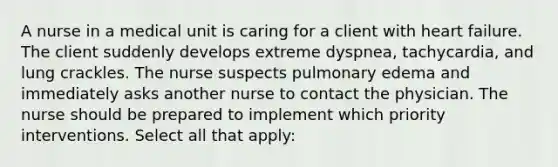 A nurse in a medical unit is caring for a client with heart failure. The client suddenly develops extreme dyspnea, tachycardia, and lung crackles. The nurse suspects pulmonary edema and immediately asks another nurse to contact the physician. The nurse should be prepared to implement which priority interventions. Select all that apply: