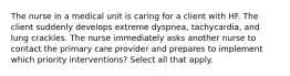 The nurse in a medical unit is caring for a client with HF. The client suddenly develops extreme dyspnea, tachycardia, and lung crackles. The nurse immediately asks another nurse to contact the primary care provider and prepares to implement which priority interventions? Select all that apply.