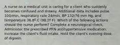 A nurse on a medical unit is caring for a client who suddenly becomes confused and drowsy. Additional data includes pulse 100/min, respiratory rate 24/min, BP 132/76 mm Hg, and temperature 36.8º C (98.2º F). Which of the following actions should the nurse perform? Complete a neurological check. Administer the prescribed PRN antihypertensive medication. Increase the client's fluid intake. Hold the client's evening dose of digoxin.