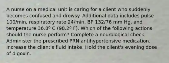 A nurse on a medical unit is caring for a client who suddenly becomes confused and drowsy. Additional data includes pulse 100/min, respiratory rate 24/min, BP 132/76 mm Hg, and temperature 36.8º C (98.2º F). Which of the following actions should the nurse perform? Complete a neurological check. Administer the prescribed PRN antihypertensive medication. Increase the client's fluid intake. Hold the client's evening dose of digoxin.