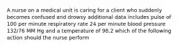 A nurse on a medical unit is caring for a client who suddenly becomes confused and drowsy additional data includes pulse of 100 per minute respiratory rate 24 per minute blood pressure 132/76 MM Hg and a temperature of 98.2 which of the following action should the nurse perform