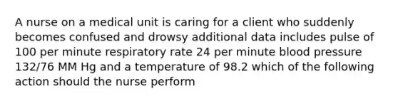 A nurse on a medical unit is caring for a client who suddenly becomes confused and drowsy additional data includes pulse of 100 per minute respiratory rate 24 per minute blood pressure 132/76 MM Hg and a temperature of 98.2 which of the following action should the nurse perform