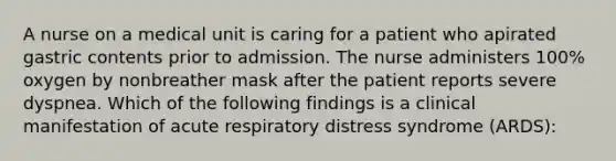 A nurse on a medical unit is caring for a patient who apirated gastric contents prior to admission. The nurse administers 100% oxygen by nonbreather mask after the patient reports severe dyspnea. Which of the following findings is a clinical manifestation of acute respiratory distress syndrome (ARDS):