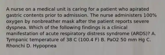 A nurse on a medical unit is caring for a patient who apirated gastric contents prior to admission. The nurse administers 100% oxygen by nonbreather mask after the patient reports severe dyspnea. Which of the following findings is a clinical manifestation of acute respiratory distress syndrome (ARDS)? A. Tympanic temperature of 38 C (100.4 F) B. PaO2 50 mm Hg C. Rhonchi D. Hypopnea