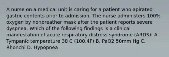 A nurse on a medical unit is caring for a patient who apirated gastric contents prior to admission. The nurse administers 100% oxygen by nonbreather mask after the patient reports severe dyspnea. Which of the following findings is a clinical manifestation of acute respiratory distress syndrome (ARDS): A. Tympanic temperature 38 C (100.4F) B. PaO2 50mm Hg C. Rhonchi D. Hypopnea