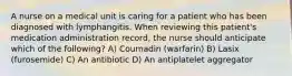 A nurse on a medical unit is caring for a patient who has been diagnosed with lymphangitis. When reviewing this patient's medication administration record, the nurse should anticipate which of the following? A) Coumadin (warfarin) B) Lasix (furosemide) C) An antibiotic D) An antiplatelet aggregator