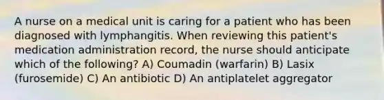 A nurse on a medical unit is caring for a patient who has been diagnosed with lymphangitis. When reviewing this patient's medication administration record, the nurse should anticipate which of the following? A) Coumadin (warfarin) B) Lasix (furosemide) C) An antibiotic D) An antiplatelet aggregator