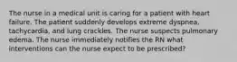 The nurse in a medical unit is caring for a patient with heart failure. The patient suddenly develops extreme dyspnea, tachycardia, and lung crackles. The nurse suspects pulmonary edema. The nurse immediately notifies the RN what interventions can the nurse expect to be prescribed?