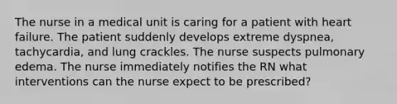 The nurse in a medical unit is caring for a patient with heart failure. The patient suddenly develops extreme dyspnea, tachycardia, and lung crackles. The nurse suspects pulmonary edema. The nurse immediately notifies the RN what interventions can the nurse expect to be prescribed?