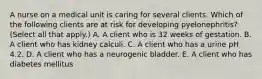 A nurse on a medical unit is caring for several clients. Which of the following clients are at risk for developing pyelonephritis? (Select all that apply.) A. A client who is 32 weeks of gestation. B. A client who has kidney calculi. C. A client who has a urine pH 4.2. D. A client who has a neurogenic bladder. E. A client who has diabetes mellitus