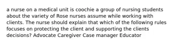 a nurse on a medical unit is coochie a group of nursing students about the variety of Rose nurses assume while working with clients. The nurse should explain that which of the following rules focuses on protecting the client and supporting the clients decisions? ​Advocate ​Caregiver ​Case manager ​Educator