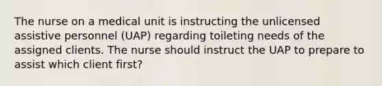 The nurse on a medical unit is instructing the unlicensed assistive personnel (UAP) regarding toileting needs of the assigned clients. The nurse should instruct the UAP to prepare to assist which client first?