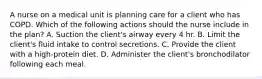 A nurse on a medical unit is planning care for a client who has COPD. Which of the following actions should the nurse include in the plan? A. Suction the client's airway every 4 hr. B. Limit the client's fluid intake to control secretions. C. Provide the client with a high-protein diet. D. Administer the client's bronchodilator following each meal.