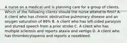 A nurse on a medical unit is planning care for a group of clients. Which of the following clients should the nurse attend to first? A. A client who has chronic obstructive pulmonary disease and an oxygen saturation of 89% B. A client who has left-sided paralysis and slurred speech from a prior stroke C. A client who has multiple sclerosis and reports ataxia and vertigo D. A client who has thrombocytopenia and reports a nosebleed.