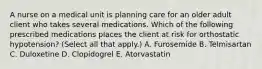 A nurse on a medical unit is planning care for an older adult client who takes several medications. Which of the following prescribed medications places the client at risk for orthostatic hypotension? (Select all that apply.) A. Furosemide B. Telmisartan C. Duloxetine D. Clopidogrel E. Atorvastatin