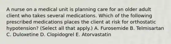 A nurse on a medical unit is planning care for an older adult client who takes several medications. Which of the following prescribed medications places the client at risk for orthostatic hypotension? (Select all that apply.) A. Furosemide B. Telmisartan C. Duloxetine D. Clopidogrel E. Atorvastatin