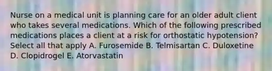 Nurse on a medical unit is planning care for an older adult client who takes several medications. Which of the following prescribed medications places a client at a risk for orthostatic hypotension? Select all that apply A. Furosemide B. Telmisartan C. Duloxetine D. Clopidrogel E. Atorvastatin