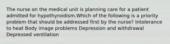 The nurse on the medical unit is planning care for a patient admitted for hypothyroidism.Which of the following is a priority problem that should be addressed first by the nurse? Intolerance to heat Body im<a href='https://www.questionai.com/knowledge/kQFV4YDFXk-age-problems' class='anchor-knowledge'>age problems</a> Depression and withdrawal Depressed ventilation