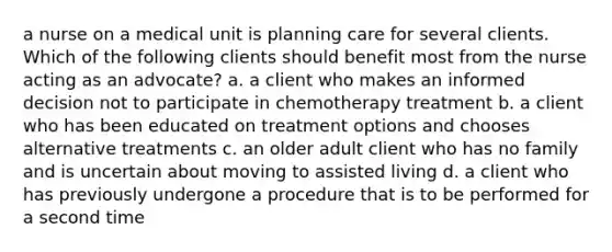 a nurse on a medical unit is planning care for several clients. Which of the following clients should benefit most from the nurse acting as an advocate? a. a client who makes an informed decision not to participate in chemotherapy treatment b. a client who has been educated on treatment options and chooses alternative treatments c. an older adult client who has no family and is uncertain about moving to assisted living d. a client who has previously undergone a procedure that is to be performed for a second time