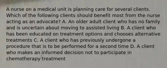 A nurse on a medical unit is planning care for several clients. Which of the following clients should benefit most from the nurse acting as an advocate? A. An older adult client who has no family and is uncertain about moving to assisted living B. A client who has been educated on treatment options and chooses alternative treatments C. A client who has previously undergone a procedure that is to be performed for a second time D. A client who makes an informed decision not to participate in chemotherapy treatment