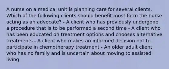 A nurse on a medical unit is planning care for several clients. Which of the following clients should benefit most form the nurse acting as an advocate? - A client who has previously undergone a procedure that is to be performed a second time - A client who has been educated on treatment options and chooses alternative treatments - A client who makes an informed decision not to participate in chemotherapy treatment - An older adult client who has no family and is uncertain about moving to assisted living