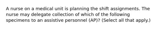 A nurse on a medical unit is planning the shift assignments. The nurse may delegate collection of which of the following specimens to an assistive personnel (AP)? (Select all that apply.)