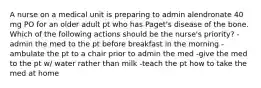 A nurse on a medical unit is preparing to admin alendronate 40 mg PO for an older adult pt who has Paget's disease of the bone. Which of the following actions should be the nurse's priority? -admin the med to the pt before breakfast in the morning -ambulate the pt to a chair prior to admin the med -give the med to the pt w/ water rather than milk -teach the pt how to take the med at home