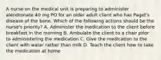 A nurse on the medical unit is preparing to administer alendronate 40 mg PO for an older adult client who has Paget's disease of the bone. Which of the following actions should be the nurse's priority? A. Administer the medication to the client before breakfast in the morning B. Ambulate the client to a chair prior to administering the medication C. Give the medication to the client with water rather than milk D. Teach the client how to take the medication at home