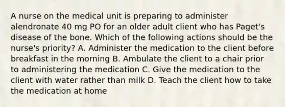 A nurse on the medical unit is preparing to administer alendronate 40 mg PO for an older adult client who has Paget's disease of the bone. Which of the following actions should be the nurse's priority? A. Administer the medication to the client before breakfast in the morning B. Ambulate the client to a chair prior to administering the medication C. Give the medication to the client with water rather than milk D. Teach the client how to take the medication at home