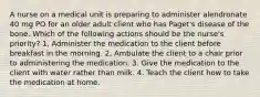 A nurse on a medical unit is preparing to administer alendronate 40 mg PO for an older adult client who has Paget's disease of the bone. Which of the following actions should be the nurse's priority? 1, Administer the medication to the client before breakfast in the morning. 2, Ambulate the client to a chair prior to administering the medication. 3. Give the medication to the client with water rather than milk. 4. Teach the client how to take the medication at home.