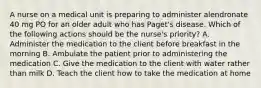 A nurse on a medical unit is preparing to administer alendronate 40 mg PO for an older adult who has Paget's disease. Which of the following actions should be the nurse's priority? A. Administer the medication to the client before breakfast in the morning B. Ambulate the patient prior to administering the medication C. Give the medication to the client with water rather than milk D. Teach the client how to take the medication at home