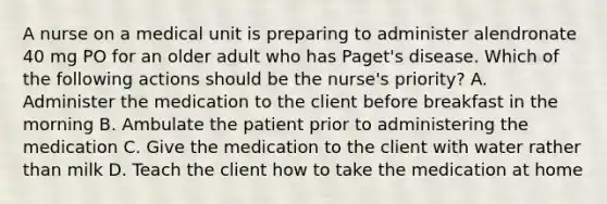 A nurse on a medical unit is preparing to administer alendronate 40 mg PO for an older adult who has Paget's disease. Which of the following actions should be the nurse's priority? A. Administer the medication to the client before breakfast in the morning B. Ambulate the patient prior to administering the medication C. Give the medication to the client with water rather than milk D. Teach the client how to take the medication at home