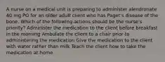 A nurse on a medical unit is preparing to administer alendronate 40 mg PO for an older adult client who has Paget's disease of the bone. Which of the following actions should be the nurse's priority? Administer the medication to the client before breakfast in the morning Ambulate the client to a chair prior to administering the medication Give the medication to the client with water rather than milk Teach the client how to take the medication at home