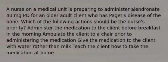 A nurse on a medical unit is preparing to administer alendronate 40 mg PO for an older adult client who has Paget's disease of the bone. Which of the following actions should be the nurse's priority? Administer the medication to the client before breakfast in the morning Ambulate the client to a chair prior to administering the medication Give the medication to the client with water rather than milk Teach the client how to take the medication at home