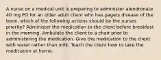 A nurse on a medical unit is preparing to administer alendronate 40 mg PO for an older adult client who has pagets disease of the bone. which of the following actions should be the nurses priority? Administer the medication to the client before breakfast in the morning. Ambulate the client to a chair prior to administering the medication. Give the medication to the client with water rather than milk. Teach the client how to take the medication at home.