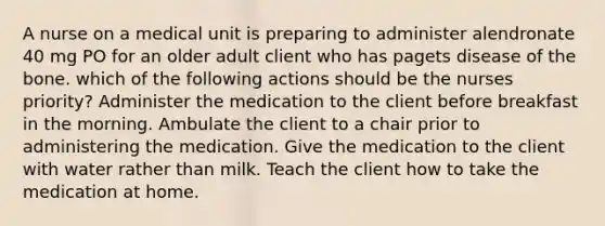 A nurse on a medical unit is preparing to administer alendronate 40 mg PO for an older adult client who has pagets disease of the bone. which of the following actions should be the nurses priority? Administer the medication to the client before breakfast in the morning. Ambulate the client to a chair prior to administering the medication. Give the medication to the client with water rather than milk. Teach the client how to take the medication at home.