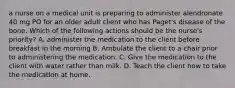 a nurse on a medical unit is preparing to administer alendronate 40 mg PO for an older adult client who has Paget's disease of the bone. Which of the following actions should be the nurse's priority? A. administer the medication to the client before breakfast in the morning B. Ambulate the client to a chair prior to administering the medication. C. Give the medication to the client with water rather than milk. D. Teach the client how to take the medication at home.