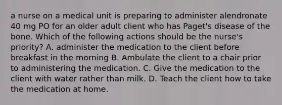 a nurse on a medical unit is preparing to administer alendronate 40 mg PO for an older adult client who has Paget's disease of the bone. Which of the following actions should be the nurse's priority? A. administer the medication to the client before breakfast in the morning B. Ambulate the client to a chair prior to administering the medication. C. Give the medication to the client with water rather than milk. D. Teach the client how to take the medication at home.