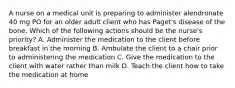 A nurse on a medical unit is preparing to administer alendronate 40 mg PO for an older adult client who has Paget's disease of the bone. Which of the following actions should be the nurse's priority? A. Administer the medication to the client before breakfast in the morning B. Ambulate the client to a chair prior to administering the medication C. Give the medication to the client with water rather than milk D. Teach the client how to take the medication at home