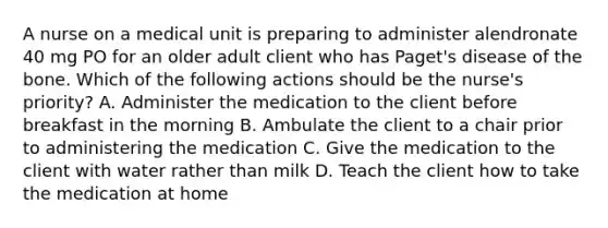 A nurse on a medical unit is preparing to administer alendronate 40 mg PO for an older adult client who has Paget's disease of the bone. Which of the following actions should be the nurse's priority? A. Administer the medication to the client before breakfast in the morning B. Ambulate the client to a chair prior to administering the medication C. Give the medication to the client with water rather than milk D. Teach the client how to take the medication at home