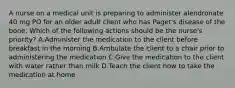 A nurse on a medical unit is preparing to administer alendronate 40 mg PO for an older adult client who has Paget's disease of the bone. Which of the following actions should be the nurse's priority? A.Administer the medication to the client before breakfast in the morning B.Ambulate the client to a chair prior to administering the medication C.Give the medication to the client with water rather than milk D.Teach the client how to take the medication at home